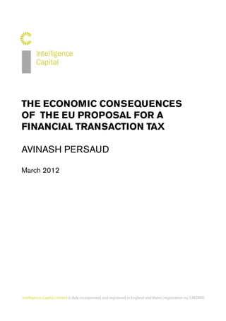 THE ECONOMIC CONSEQUENCES
                     OF THE EU PROPOSAL FOR A
                     FINANCIAL TRANSACTION TAX

                     AVINASH PERSAUD

                     March 2012




nd and Wales (registration no. 5382993)




                     Intelligence Capital Limited is duly incorporated and registered in England and Wales (registration no. 5382993)
 