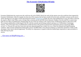 The Economic Globalization Of India
Economic Globalization has swept across the world since the end of WWII. Slowly but surely all the nations across the world have been impacted by
Economic Globalization. India for example, has been one of the countries that has been recently hit by the storm, and India's economy can be seen to
still be shooting up. In my paper I will be discussing the Economic Globalization of India, the roots of the globalization to occur, the effects it had and
the negative effects it had. Effects such as foreign trade, economic growth and GDP (Gross Domestic Product). From the mid 90's to current times
India sees the effects of globalization, bringing India into one of the top countries in the world in terms of GDP being ranked at 10th in the world.
The economic globalization in India began in the 90's with the economic growth being credited to advances in IT (Information Technology)
business. "One of the major forces of globalization in India has been in the growth of outsourced IT and business process outsourcing (BPO)
services" (1). The past few years have seen more and more educated people due to India's low cost of labor but educated and English speaking
workforce. With economic globalization hitting India in the IT and BPO fields, it has allowed companies to expand their operations to India to take
advantage of their massive growth opportunity. The ability for corporations to expand to India has enabled huge corporations to open up markets in
India allowing for great
success.
... Get more on HelpWriting.net ...
 