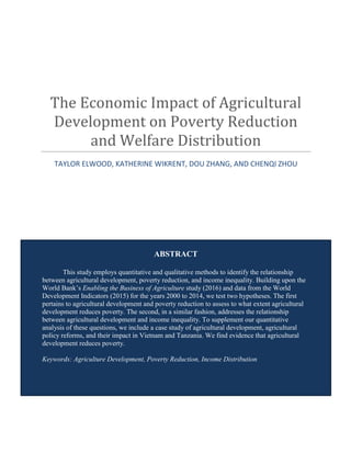 ABSTRACT
This study employs quantitative and qualitative methods to identify the relationship
between agricultural development, poverty reduction, and income inequality. Building upon the
World Bank’s Enabling the Business of Agriculture study (2016) and data from the World
Development Indicators (2015) for the years 2000 to 2014, we test two hypotheses. The first
pertains to agricultural development and poverty reduction to assess to what extent agricultural
development reduces poverty. The second, in a similar fashion, addresses the relationship
between agricultural development and income inequality. To supplement our quantitative
analysis of these questions, we include a case study of agricultural development, agricultural
policy reforms, and their impact in Vietnam and Tanzania. We find evidence that agricultural
development reduces poverty.
Keywords: Agriculture Development, Poverty Reduction, Income Distribution
The Economic Impact of Agricultural
Development on Poverty Reduction
and Welfare Distribution
TAYLOR ELWOOD, KATHERINE WIKRENT, DOU ZHANG, AND CHENQI ZHOU
 