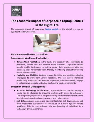 The Economic Impact of Large-Scale Laptop Rentals
in the Digital Era
The economic impact of large-scale laptop rentals in the digital era can be
significant and multifaceted.
Here are several factors to consider:
Business and Workforce Productivity:
• Remote Work Facilitation: In the digital era, especially after the COVID-19
pandemic, remote work has become more prevalent. Large-scale laptop
rentals enable businesses to quickly equip their employees with the
necessary tools for remote work, thereby maintaining productivity during
unprecedented events.
• Flexibility and Mobility: Laptops provide flexibility and mobility, allowing
employees to work from various locations. This can lead to increased
productivity as workers can be more responsive to business needs, engage
in collaborative projects, and adapt to changing work environments.
Education and Skill Development:
• Access to Technology in Education: Large-scale laptop rentals can play a
crucial role in education by providing students with access to technology.
This is especially important in a digital learning environment where students
need devices for online classes, research, and collaboration.
• Skill Enhancement: Laptops are essential tools for skill development, and
their widespread availability can contribute to a more digitally literate
workforce. This, in turn, enhances the employability of individuals in a
technology-driven job market.
 