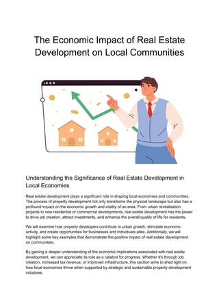 The Economic Impact of Real Estate
Development on Local Communities
Understanding the Significance of Real Estate Development in
Local Economies
Real estate development plays a significant role in shaping local economies and communities.
The process of property development not only transforms the physical landscape but also has a
profound impact on the economic growth and vitality of an area. From urban revitalisation
projects to new residential or commercial developments, real estate development has the power
to drive job creation, attract investments, and enhance the overall quality of life for residents.
We will examine how property developers contribute to urban growth, stimulate economic
activity, and create opportunities for businesses and individuals alike. Additionally, we will
highlight some key examples that demonstrate the positive impact of real estate development
on communities.
By gaining a deeper understanding of the economic implications associated with real estate
development, we can appreciate its role as a catalyst for progress. Whether it's through job
creation, increased tax revenue, or improved infrastructure, this section aims to shed light on
how local economies thrive when supported by strategic and sustainable property development
initiatives.
 