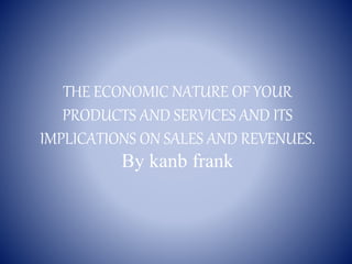THE ECONOMIC NATURE OF YOUR
PRODUCTS AND SERVICES AND ITS
IMPLICATIONS ON SALES AND REVENUES.
By kanb frank
 