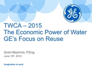 Imagination at work
TWCA – 2015
The Economic Power of Water
GE’s Focus on Reuse
Grant MacInnis, P.Eng.
June 19th, 2015
 