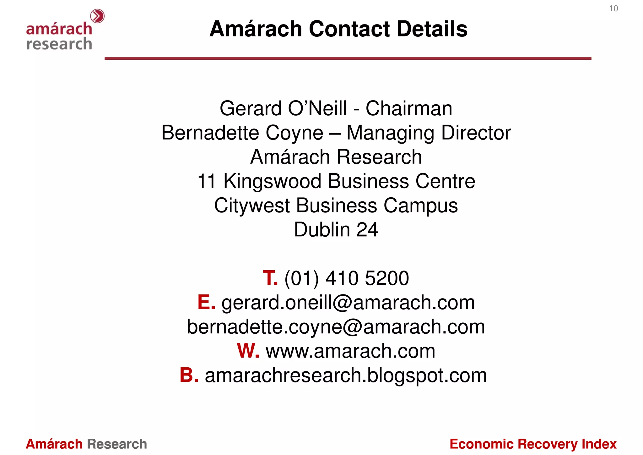10

                       Amárach Contact Details


                        Gerard O’Neill - Chairman
                   Bernadette Coyne – Managing Director
                            Amárach Research
                      11 Kingswood Business Centre
                        Citywest Business Campus
                                 Dublin 24

                             T. (01) 410 5200
                      E. gerard.oneill@amarach.com
                     bernadette.coyne@amarach.com
                          W. www.amarach.com
                    B. amarachresearch.blogspot.com


Amárach Research                                Economic Recovery Index
 