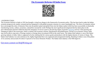 The Economic Reforms Of India Essay
1.INTRODUCTION :
The Economic Reform in India in 1991 has brought a virtual sea change in the framework of economic policy. This has been lead to make the Indian
economy progressively market–oriented and has integrated it with global economic structure in a more meaningful way. The force of economic reform
have encouraged the entry of domestic firms into the global market and global firms into the Indian market which has been successfully in drastically
transforming society, culture, economics, and politics around the world. Perhaps the most significant development that has taken place in the
post–liberalization period in India has been the emergence of service sector as the driving engine of growth. Retailing activity is fast growing and
changing in India in the recent past, which is started with economic reforms, liberalization and globalization. Owing to an economic reform, India
may not be able to stop entry of foreign retailers or foreign direct investment (FDI) in the retail sector. The Indian retail industry is one of the fastest
growing industry in India. India is supposed to be the retailing hub for various goods and products with the highest density of variety of shops. The
Indian retail industry was and continues to be, highly fragmented due to its organized and unorganized retailing. Retailing in India is one of the pillars
of its economy and accounts for about 15 percent of its Gross Domestic Product. The Indian retail industry is the fifth largest in
Get more content on HelpWriting.net
 