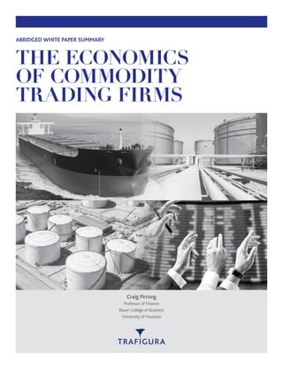 THE ECONOMICS
OF COMMODITY
TRADING FIRMS
ABRIDGED WHITE PAPER SUMMARY
Craig Pirrong
Professor of Finance
Bauer College of Business
University of Houston
 