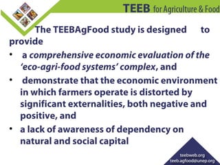 The TEEBAgFood study is designed to
provide
• a comprehensive economic evaluation of the
‘eco-agri-food systems’ complex, ...