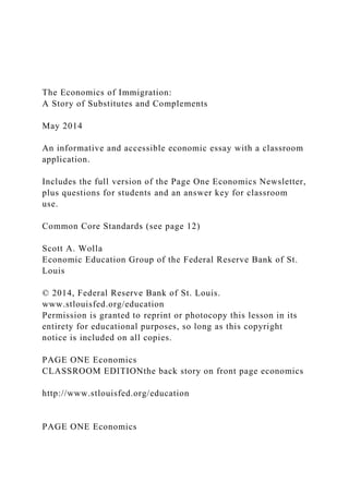 The Economics of Immigration:
A Story of Substitutes and Complements
May 2014
An informative and accessible economic essay with a classroom
application.
Includes the full version of the Page One Economics Newsletter,
plus questions for students and an answer key for classroom
use.
Common Core Standards (see page 12)
Scott A. Wolla
Economic Education Group of the Federal Reserve Bank of St.
Louis
© 2014, Federal Reserve Bank of St. Louis.
www.stlouisfed.org/education
Permission is granted to reprint or photocopy this lesson in its
entirety for educational purposes, so long as this copyright
notice is included on all copies.
PAGE ONE Economics
CLASSROOM EDITIONthe back story on front page economics
http://www.stlouisfed.org/education
PAGE ONE Economics
 