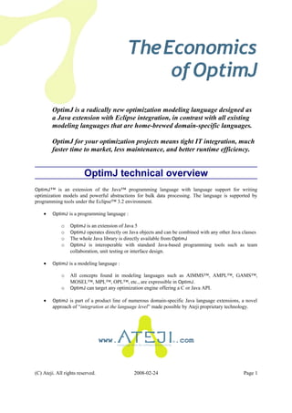 TheEconomics
ofOptimJ
OptimJ is a radically new optimization modeling language designed as
a Java extension with Eclipse integration, in contrast with all existing
modeling languages that are home-brewed domain-specific languages.
OptimJ for your optimization projects means tight IT integration, much
faster time to market, less maintenance, and better runtime efficiency.
OptimJ technical overview
OptimJ™ is an extension of the Java™ programming language with language support for writing
optimization models and powerful abstractions for bulk data processing. The language is supported by
programming tools under the Eclipse™ 3.2 environment.
• OptimJ is a programming language :
o OptimJ is an extension of Java 5
o OptimJ operates directly on Java objects and can be combined with any other Java classes
o The whole Java library is directly available from OptimJ
o OptimJ is interoperable with standard Java-based programming tools such as team
collaboration, unit testing or interface design.
• OptimJ is a modeling language :
o All concepts found in modeling languages such as AIMMS™, AMPL™, GAMS™,
MOSEL™, MPL™, OPL™, etc., are expressible in OptimJ.
o OptimJ can target any optimization engine offering a C or Java API.
• OptimJ is part of a product line of numerous domain-specific Java language extensions, a novel
approach of “integration at the language level” made possible by Ateji proprietary technology.
www. .com
(C) Ateji. All rights reserved. 2008-02-24 Page 1
 