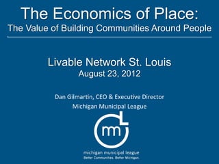 The Economics of Place:
The Value of Building Communities Around People


         Livable Network St. Louis
                     August 23, 2012

          Dan	
  Gilmar*n,	
  CEO	
  &	
  Execu*ve	
  Director	
  
                   Michigan	
  Municipal	
  League	
  
 