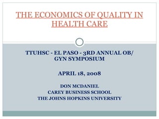 TTUHSC - EL PASO - 3RD ANNUAL OB/GYN SYMPOSIUM APRIL 18, 2008 DON MCDANIEL CAREY BUSINESS SCHOOL THE JOHNS HOPKINS UNIVERSITY THE ECONOMICS OF QUALITY IN HEALTH CARE 