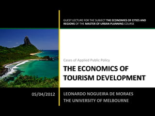 GUEST	
  LECTURE	
  FOR	
  THE	
  SUBJECT	
  THE	
  ECONOMIES	
  OF	
  CITIES	
  AND	
  
                                                REGIONS	
  OF	
  THE	
  MASTER	
  OF	
  URBAN	
  PLANNING	
  COURSE	
  




                                                Cases	
  of	
  Applied	
  Public	
  Policy	
  

                                                THE	
  ECONOMICS	
  OF	
  
                                                TOURISM	
  DEVELOPMENT	
  

                               05/04/2012	
     LEONARDO	
  NOGUEIRA	
  DE	
  MORAES	
  
                                                THE	
  UNIVERSITY	
  OF	
  MELBOURNE	
  

LEONARDO	
  NOGUEIRA	
  DE	
  MORAES	
  
 