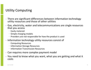 Utility Computing

•   There are significant differences between information technology
    utility resources and those of other utilities
•   Gas, electricity, water and telecommunications are single resources
    that you access
      − Easily metered
      − Simple charging models
      − Providers are not responsible for how the product is used
•   Information technology utility resources consist of
      − Computing Resources
      − Information Storage Resources
      − Information Transmission Resources
•   Can requires more complex payment model
•   You need to know what you want, what you are getting and what it
    costs
    June 10, 2010                                                         11
 