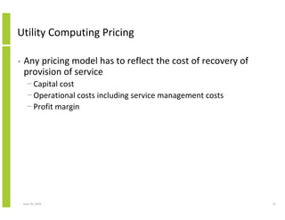 Utility Computing Pricing

•   Any pricing model has to reflect the cost of recovery of
    provision of service
      − Capital cost
      − Operational costs including service management costs
      − Profit margin




    June 10, 2010                                              12
 