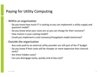 Paying for Utility Computing

•   Within an organisation
      − Do you know how much IT is costing so you can implement a utility supply and
        payment model?
      − Do you know what your costs are so you can charge for their recovery?
      − How mature is your costing model?
      − Could you implement a cost-recovery/chargeback model tomorrow?
•   Outside the organisation
      − Any costs paid to an external utility provider are still part of the IT budget
      − Do you know if their costs will be cheaper or more expensive than internal
        costs?
      − Are there hidden costs?
      − Can you disengage easily, quickly and at low cost?




    June 10, 2010                                                                        13
 