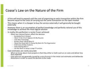 Coase’s Law on the Nature of the Firm

•   A firm will tend to expand until the cost of organising an extra transaction within the firm
    become equal to the costs of carrying out the same transaction on the open market
•   This means when it is cheaper to buy the service externally it will generally be bought
    externally
•   However there is an assumption of perfect knowledge and perfectly rational use of this
    knowledge to achieve the most logical solution
•   In reality this perfection is rarely if ever achieved
      − Other less rational factors affect the decision
             •      Everybody Else Is Doing It
             •      I Want To Do It So It Appears On My Resume
             •      I Like New Technology
             •      Vendors Keep Talking About It
             •      I Need One Good Idea To Stamp My Mark On The Organisation
             •      It Will Solve All My Problems
             •      I Hate Dealing With IT
             •      I Do Not Want to Setup a Large IT Function
•   Cost estimates are rarely accurate
      − What we know about most projects is that they either or both overrun on costs and deliver less
        than expected
      − Cost overruns are generally caused by a mix of errors in the initial cost estimates and deliberate
        distortions in order to cause the decision to be made



    June 10, 2010                                                                                            14
 