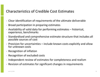 Characteristics of Credible Cost Estimates

•   Clear identification of requirements of the ultimate deliverable
•   Broad participation in preparing estimates
•   Availability of valid data for performing estimates – historical,
    experience, benchmarks
•   Standardised and comprehensive estimate structure that includes all
    possible sources of cost
•   Provision for uncertainties – include known costs explicitly and allow
    for unknown costs
•   Recognition of inflation
•   Recognition of excluded costs
•   Independent review of estimates for completeness and realism
•   Revision of estimates for significant changes in requirements

    June 10, 2010                                                            16
 