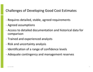 Challenges of Developing Good Cost Estimates

•   Requires detailed, stable, agreed requirements
•   Agreed assumptions
•   Access to detailed documentation and historical data for
    comparison
•   Trained and experienced analysts
•   Risk and uncertainty analysis
•   Identification of a range of confidence levels
•   Adequate contingency and management reserves


    June 10, 2010                                              17
 