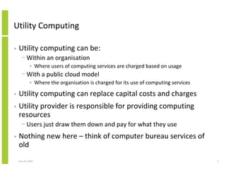 Utility Computing

•   Utility computing can be:
      − Within an organisation
             • Where users of computing services are charged based on usage
      − With a public cloud model
             • Where the organisation is charged for its use of computing services

•   Utility computing can replace capital costs and charges
•   Utility provider is responsible for providing computing
    resources
      − Users just draw them down and pay for what they use
•   Nothing new here – think of computer bureau services of
    old
    June 10, 2010                                                                    3
 