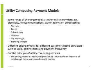 Utility Computing Payment Models

•   Same range of charging models as other utility providers: gas,
    electricity, telecommunications, water, television broadcasting
      −    Flat rate
      −    Tiered
      −    Subscription
      −    Metered
      −    Pay as you go
      −    Standing charges
•   Different pricing models for different customers based on factors
    such as scale, commitment and payment frequency
•   But the principle of utility computing remains
      − The pricing model is simply an expression by the provider of the costs of
        provision of the resources and a profit margin


    June 10, 2010                                                                   8
 