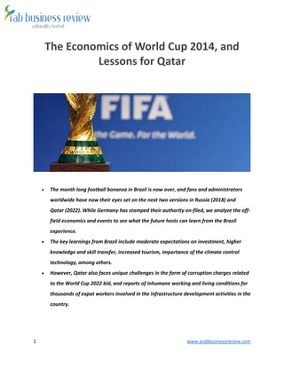 1 www.arabbusinessreview.com 
The Economics of World Cup 2014, and 
Lessons for Qatar 
 The month long football bonanza in Brazil is now over, and fans and administrators 
worldwide have now their eyes set on the next two versions in Russia (2018) and 
Qatar (2022). While Germany has stamped their authority on-filed, we analyze the off-field 
economics and events to see what the future hosts can learn from the Brazil 
experience. 
 The key learnings from Brazil include moderate expectations on investment, higher 
knowledge and skill transfer, increased tourism, importance of the climate control 
technology, among others. 
 However, Qatar also faces unique challenges in the form of corruption charges related 
to the World Cup 2022 bid, and reports of inhumane working and living conditions for 
thousands of expat workers involved in the infrastructure development activities in the 
country. 
 