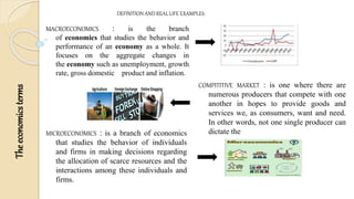 The
economics
terms
DEFINITION AND REAL LIFE EXAMPLES:
MACROECONOMICS : is the branch
of economics that studies the behavior and
performance of an economy as a whole. It
focuses on the aggregate changes in
the economy such as unemployment, growth
rate, gross domestic product and inflation.
COMPITITIVE MARKET : is one where there are
numerous producers that compete with one
another in hopes to provide goods and
services we, as consumers, want and need.
In other words, not one single producer can
dictate the
MICROECONOMICS : is a branch of economics
that studies the behavior of individuals
and firms in making decisions regarding
the allocation of scarce resources and the
interactions among these individuals and
firms.
 