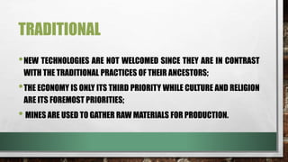 TRADITIONAL
•NEW TECHNOLOGIES ARE NOT WELCOMED SINCE THEY ARE IN CONTRAST
WITH THE TRADITIONAL PRACTICES OF THEIR ANCESTORS;
•THE ECONOMY IS ONLY ITS THIRD PRIORITY WHILE CULTURE AND RELIGION
ARE ITS FOREMOST PRIORITIES;
• MINES ARE USED TO GATHER RAW MATERIALS FOR PRODUCTION.
 