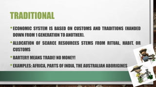 TRADITIONAL
•ECONOMIC SYSTEM IS BASED ON CUSTOMS AND TRADITIONS (HANDED
DOWN FROM 1 GENERATION TO ANOTHER).
•ALLOCATION OF SCARCE RESOURCES STEMS FROM RITUAL, HABIT, OR
CUSTOMS
•BARTER!! MEANS TRADE! NO MONEY!
•EXAMPLES: AFRICA, PARTS OF INDIA, THE AUSTRALIAN ABORIGINES
 