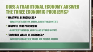 DOES A TRADITIONAL ECONOMY ANSWER
THE THREE ECONOMIC PROBLEMS?
•WHAT WILL BE PRODUCED?
-WHATEVER TRADITION, VALUES, AND RITUALS DICTATE
•HOW WILL IT BE PRODUCED?
-HOWEVER TRADITION, VALUES, AND RITUALS DICTATE
•FOR WHOM WILL IT BE PRODUCED?
-WHOMEVER TRADITION, VALUES AND RITUALS DICTATE
 