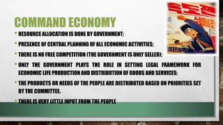 COMMAND ECONOMY
•RESOURCE ALLOCATION IS DONE BY GOVERNMENT;
•PRESENCE OF CENTRAL PLANNING OF ALL ECONOMIC ACTIVITIES;
•THERE IS NO FREE COMPETITION (THE GOVERNMENT IS ONLY SELLER);
•ONLY THE GOVERNMENT PLAYS THE ROLE IN SETTING LEGAL FRAMEWORK FOR
ECONOMIC LIFE PRODUCTION AND DISTRIBUTION OF GOODS AND SERVICES;
•THE PRODUCTS OR NEEDS OF THE PEOPLE ARE DISTRIBUTED BASED ON PRIORITIES SET
BY THE COMMITTEE.
•THERE IS VERY LITTLE INPUT FROM THE PEOPLE
 