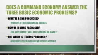 DOES A COMMAND ECONOMY ANSWER THE
THREE BASIC ECONOMIC PROBLEMS?
•WHAT IS BEING PRODUCED?
-WHATEVER THE GOVERNMENT DECIDES
•HOW IS IT BEING PRODUCED?
-THE GOVERNMENT WILL TELL SOMEONE TO MAKE IT
•FOR WHOM IS IT BEING PRODUCED?
-WHOMEVER THE GOVERNMENT DECIDES NEEDS IT
 