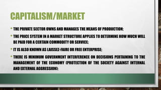 CAPITALISM/MARKET
•THE PRIVATE SECTOR OWNS AND MANAGES THE MEANS OF PRODUCTION;
•THE PRICE SYSTEM IN A MARKET STRUCTURE APPLIES TO DETERMINE HOW MUCH WILL
BE PAID FOR A CERTAIN COMMODITY OR SERVICE;
•IT IS ALSO KNOWN AS LAISSEZ-FAIRE OR FREE ENTERPRISE;
•THERE IS MINIMUM GOVERNMENT INTERFERENCE ON DECISIONS PERTAINING TO THE
MANAGEMENT OF THE ECONOMY (PROTECTION OF THE SOCIETY AGAINST INTERNAL
AND EXTERNAL AGGRESSION);
 