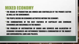 MIXED ECONOMY
•THE MEANS OF PRODUCTION ARE OWNED AND CONTROLLED BY THE PRIVATE SECTOR
AS WELL AS THE GOVERNMENT;
•THE PEOPLE DECIDE ON ECONOMIC ACTIVITIES WITHIN THE ECONOMY;
•THE COMBINATIONS OF THE BEST FEATURES OF CAPITALIST AND COMMAND
ECONOMIES ARE OBSERVABLE IN THE MARKET;
•THE PROBLEM OF DISTRIBUTION OF GOODS AND SERVICES AND ALLOCATION OF
ECONOMIC RESOURCES ARE DETERMINED THROUGH A COMBINATION OF THE MARKET
AND GOVERNMENTAL LAWS AND POLICIES.
 