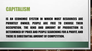CAPITALISM
IS AN ECONOMIC SYSTEM IN WHICH MOST RESOURCES ARE
PRIVATELY OWNED, PEOPLE ARE FREE TO CHOOSE THEIR
OCCUPATION, THE KIND AND AMOUNT OF PRODUCTION IS
DETERMINED BY PRICE AND PEOPLE SEARCHING FOR A PROFIT, AND
THERE IS SUBSTANTIAL AMOUNT OF COMPETITION.
 