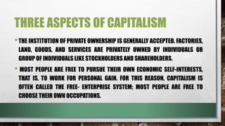 THREE ASPECTS OF CAPITALISM
•THE INSTITUTION OF PRIVATE OWNERSHIP IS GENERALLY ACCEPTED. FACTORIES,
LAND, GOODS, AND SERVICES ARE PRIVATELY OWNED BY INDIVIDUALS OR
GROUP OF INDIVIDUALS LIKE STOCKHOLDERS AND SHAREHOLDERS.
• MOST PEOPLE ARE FREE TO PURSUE THEIR OWN ECONOMIC SELF-INTERESTS,
THAT IS, TO WORK FOR PERSONAL GAIN. FOR THIS REASON, CAPITALISM IS
OFTEN CALLED THE FREE- ENTERPRISE SYSTEM; MOST PEOPLE ARE FREE TO
CHOOSE THEIR OWN OCCUPATIONS.
 