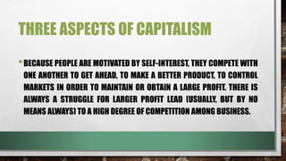 THREE ASPECTS OF CAPITALISM
•BECAUSE PEOPLE ARE MOTIVATED BY SELF-INTEREST, THEY COMPETE WITH
ONE ANOTHER TO GET AHEAD, TO MAKE A BETTER PRODUCT, TO CONTROL
MARKETS IN ORDER TO MAINTAIN OR OBTAIN A LARGE PROFIT. THERE IS
ALWAYS A STRUGGLE FOR LARGER PROFIT LEAD (USUALLY, BUT BY NO
MEANS ALWAYS) TO A HIGH DEGREE OF COMPETITION AMONG BUSINESS.
 