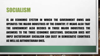 SOCIALISM
IS AN ECONOMIC SYSTEM IN WHICH THE GOVERNMENT OWNS AND
OPERATES THE MAJOR INDUSTRIES OF THE COUNTRY. IT MEANS ALSO THAT
THE GOVERNMENT ALSO DECIDES IN THOSE MAJOR INDUSTRIES THE
ANSWERS TO THE THREE ECONOMIC QUESTIONS. SOCIALISM DOES NOT
IMPLY DICTATORSHIP. SOCIALISM CAN EXIST IN DEMOCRATIC COUNTRIES
AS WELL AS AUTHORITARIAN ONES.
 