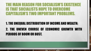 THE MAIN REASON FOR SOCIALISM’S EXISTENCE
IS THAT SOCIALISTS HOPE TO OVERCOME
CAPITALISM’S TWO IMPORTANT PROBLEMS.
1. THE UNEQUAL DISTRIBUTION OF INCOME AND WEALTH;
2. THE UNEVEN COURSE OF ECONOMIC GROWTH WITH
PERIODS OF BOOM OR BUST.
 