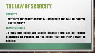 THE LAW OF SCARCITY
SCARCITY
-REFERS TO THE CONDITION THAT ALL RESOURCES ARE AVAILABLE ONLY IN
LIMITED SUPPLY.
LAW OF SCARCITY
- STATES THAT GOODS ARE SCARCE BECAUSE THERE ARE NOT ENOUGH
RESOURCES TO PRODUCE ALL THE GOODS THAT THE PEOPLE WANT TO
CONSUME.
 