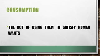CONSUMPTION
•THE ACT OF USING THEM TO SATISFY HUMAN
WANTS
 