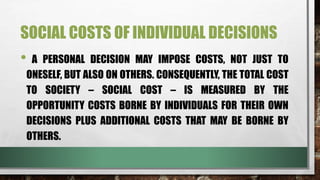 SOCIAL COSTS OF INDIVIDUAL DECISIONS
• A PERSONAL DECISION MAY IMPOSE COSTS, NOT JUST TO
ONESELF, BUT ALSO ON OTHERS. CONSEQUENTLY, THE TOTAL COST
TO SOCIETY – SOCIAL COST – IS MEASURED BY THE
OPPORTUNITY COSTS BORNE BY INDIVIDUALS FOR THEIR OWN
DECISIONS PLUS ADDITIONAL COSTS THAT MAY BE BORNE BY
OTHERS.
 