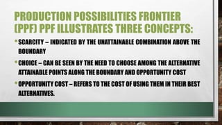 PRODUCTION POSSIBILITIES FRONTIER
(PPF) PPF ILLUSTRATES THREE CONCEPTS:
•SCARCITY – INDICATED BY THE UNATTAINABLE COMBINATION ABOVE THE
BOUNDARY
•CHOICE – CAN BE SEEN BY THE NEED TO CHOOSE AMONG THE ALTERNATIVE
ATTAINABLE POINTS ALONG THE BOUNDARY AND OPPORTUNITY COST
•OPPORTUNITY COST – REFERS TO THE COST OF USING THEM IN THEIR BEST
ALTERNATIVES.
 