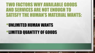 TWO FACTORS WHY AVAILABLE GOODS
AND SERVICES ARE NOT ENOUGH TO
SATISFY THE HUMAN’S MATERIAL WANTS:
•UNLIMITED HUMAN WANTS
•LIMITED QUANTITY OF GOODS
 