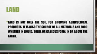 LAND
•LAND IS NOT ONLY THE SOIL FOR GROWING AGRICULTURAL
PRODUCTS. IT IS ALSO THE SOURCE OF ALL MATERIALS AND FOOD
WHETHER IN LIQUID, SOLID, OR GASEOUS FORM, IN OR ABOVE THE
EARTH.
 