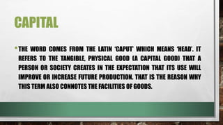 CAPITAL
•THE WORD COMES FROM THE LATIN ‘CAPUT’ WHICH MEANS ‘HEAD’. IT
REFERS TO THE TANGIBLE, PHYSICAL GOOD (A CAPITAL GOOD) THAT A
PERSON OR SOCIETY CREATES IN THE EXPECTATION THAT ITS USE WILL
IMPROVE OR INCREASE FUTURE PRODUCTION. THAT IS THE REASON WHY
THIS TERM ALSO CONNOTES THE FACILITIES OF GOODS.
 
