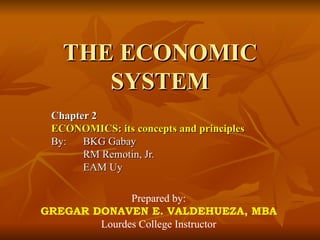 THE ECONOMIC
      SYSTEM
 Chapter 2
 ECONOMICS: its concepts and principles
 By:   BKG Gabay
       RM Remotin, Jr.
       EAM Uy

              Prepared by:
GREGAR DONAVEN E. VALDEHUEZA, MBA
        Lourdes College Instructor
 