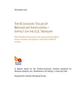 November 2011




THE ECONOMIC VALUE OF
BROADCAST I NNOVATION –
IMPACT ON THE U.S. TREASURY
Why Broadcast Innovation is the most practical path to
create consumer and taxpayer value from mobile IP
services




A Report based on the Techno-economic Analysis prepared by
Business Analytix, Inc., Bordentown, NJ 08505| +1.609.291.7160

Prepared for: Sinclair Broadcast Group
 