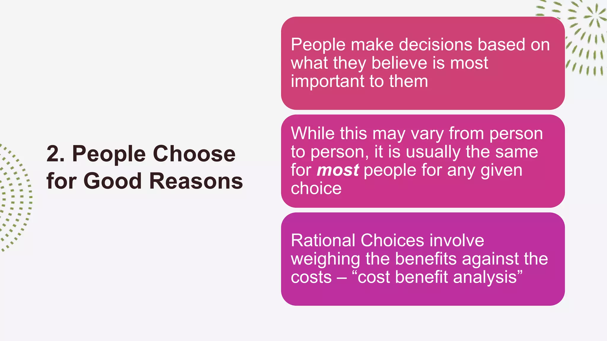 2. People Choose
for Good Reasons
People make decisions based on
what they believe is most
important to them
While this may vary from person
to person, it is usually the same
for most people for any given
choice
Rational Choices involve
weighing the benefits against the
costs – “cost benefit analysis”
 