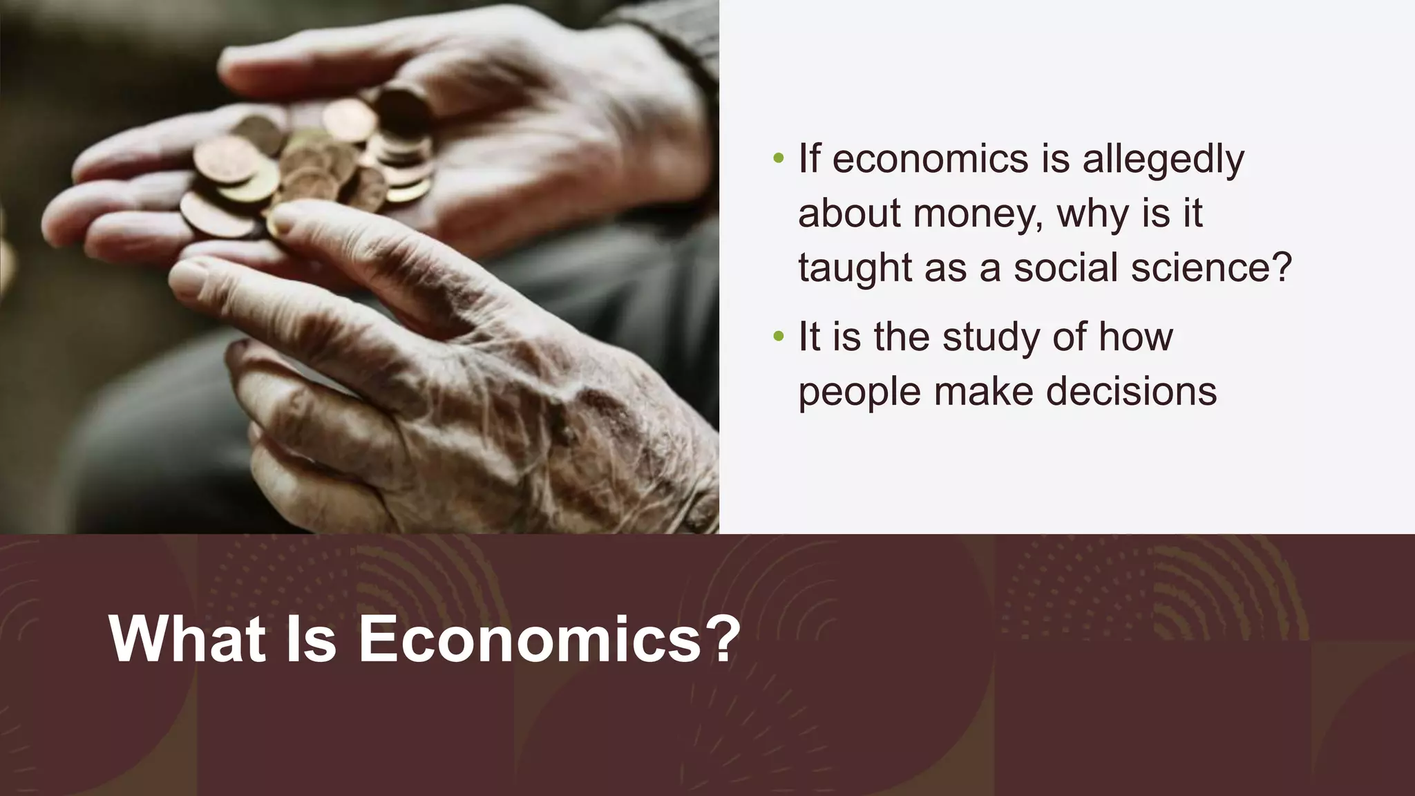 What Is Economics?
• If economics is allegedly
about money, why is it
taught as a social science?
• It is the study of how
people make decisions
 