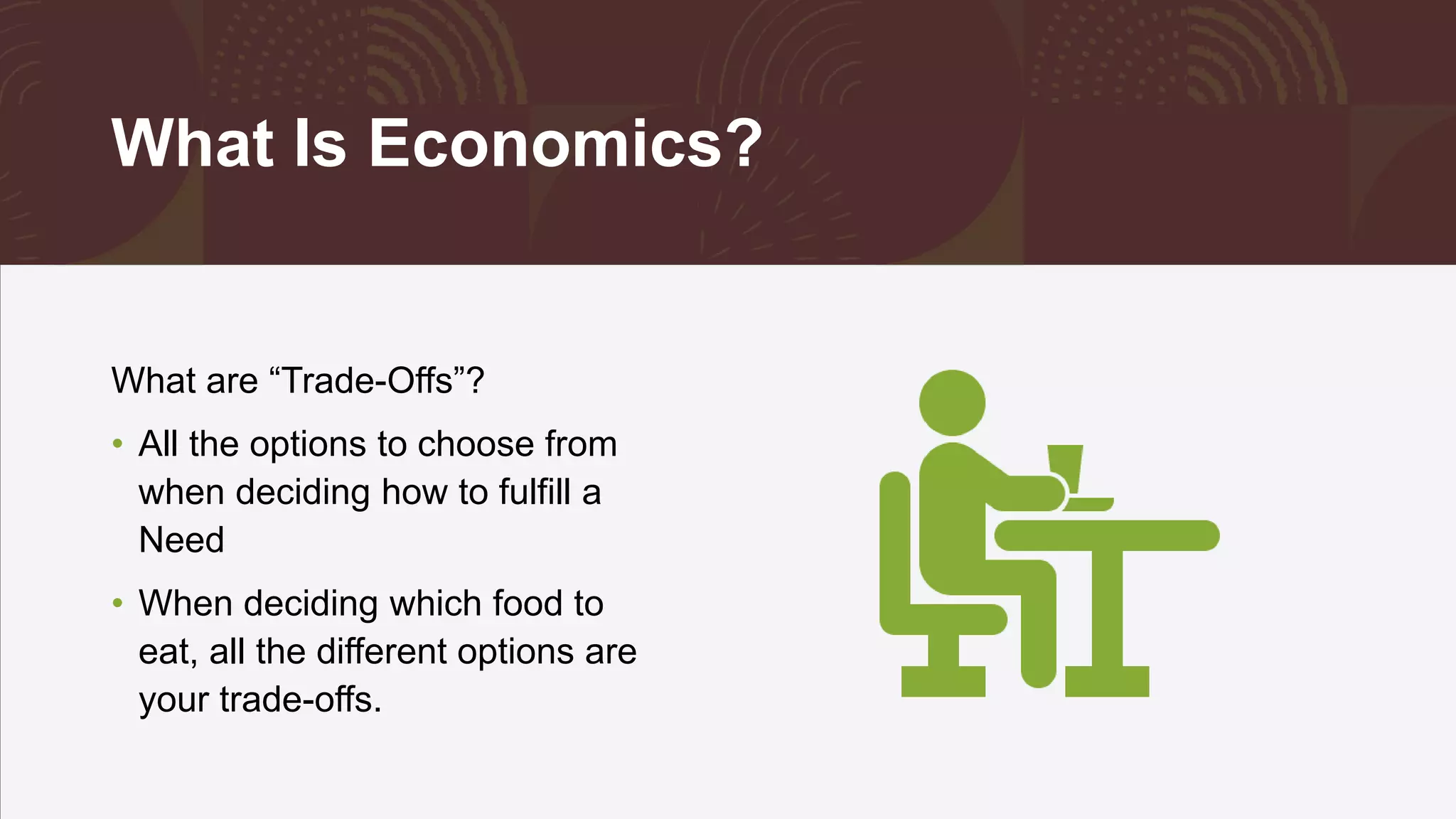 What Is Economics?
What are “Trade-Offs”?
• All the options to choose from
when deciding how to fulfill a
Need
• When deciding which food to
eat, all the different options are
your trade-offs.
 